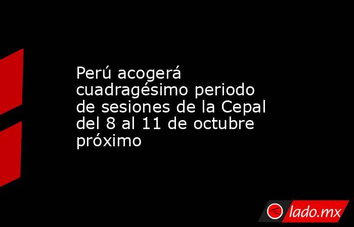 Perú acogerá cuadragésimo periodo de sesiones de la Cepal del 8 al 11 de octubre próximo. Noticias en tiempo real