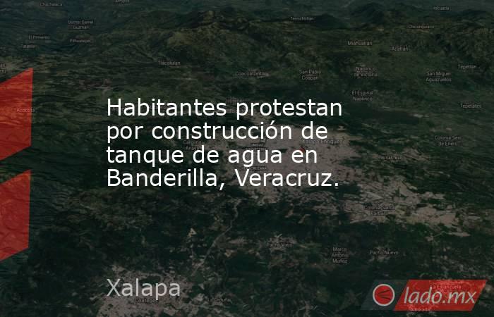 Habitantes protestan por construcción de tanque de agua en Banderilla, Veracruz.. Noticias en tiempo real