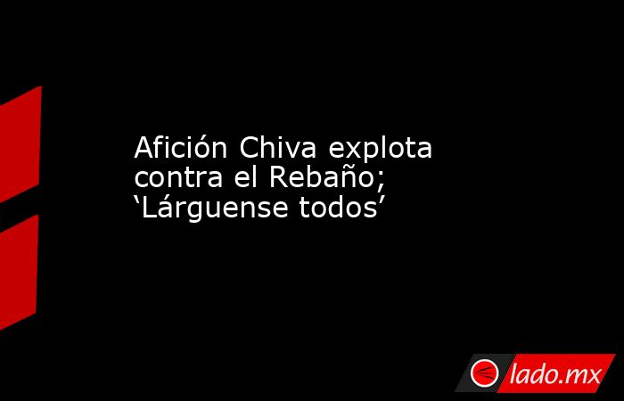 Afición Chiva explota contra el Rebaño; ‘Lárguense todos’. Noticias en tiempo real