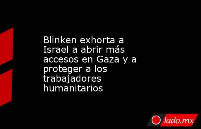 Blinken exhorta a Israel a abrir más accesos en Gaza y a proteger a los trabajadores humanitarios. Noticias en tiempo real