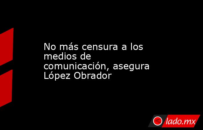 No más censura a los medios de comunicación, asegura López Obrador. Noticias en tiempo real