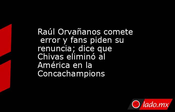 Raúl Orvañanos comete  error y fans piden su renuncia; dice que Chivas eliminó al América en la Concachampions. Noticias en tiempo real