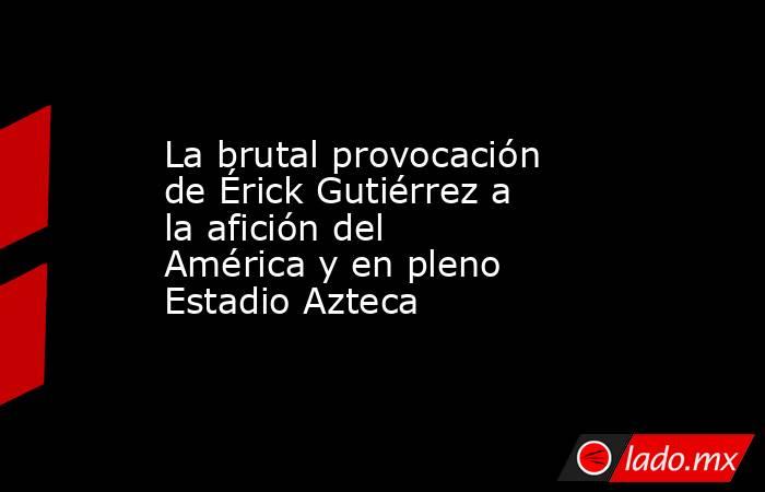 La brutal provocación de Érick Gutiérrez a la afición del América y en pleno Estadio Azteca. Noticias en tiempo real