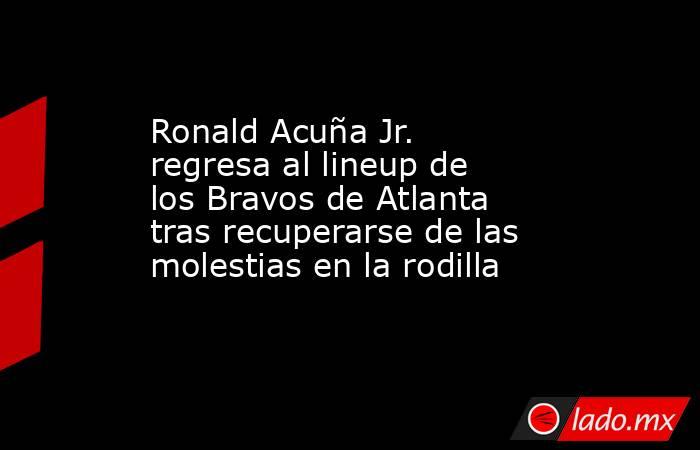 Ronald Acuña Jr. regresa al lineup de los Bravos de Atlanta tras recuperarse de las molestias en la rodilla . Noticias en tiempo real