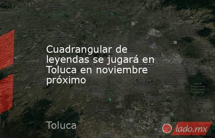Cuadrangular de leyendas se jugará en Toluca en noviembre próximo . Noticias en tiempo real