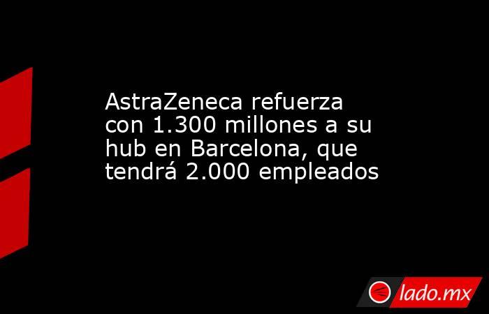 AstraZeneca refuerza con 1.300 millones a su hub en Barcelona, que tendrá 2.000 empleados. Noticias en tiempo real