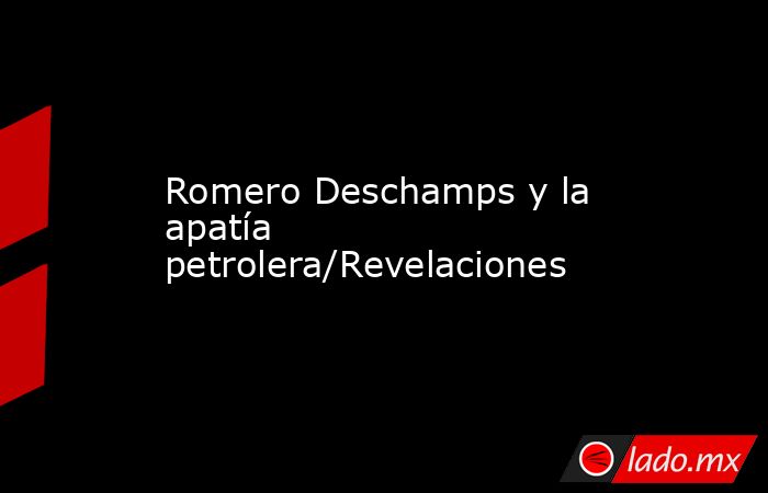 Romero Deschamps y la apatía petrolera/Revelaciones. Noticias en tiempo real