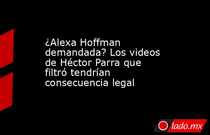 ¿Alexa Hoffman demandada? Los videos de Héctor Parra que filtró tendrían consecuencia legal. Noticias en tiempo real