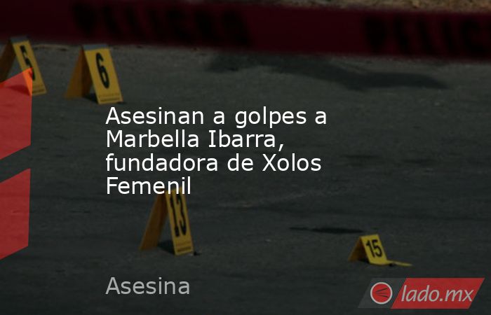 Asesinan a golpes a Marbella Ibarra, fundadora de Xolos Femenil. Noticias en tiempo real