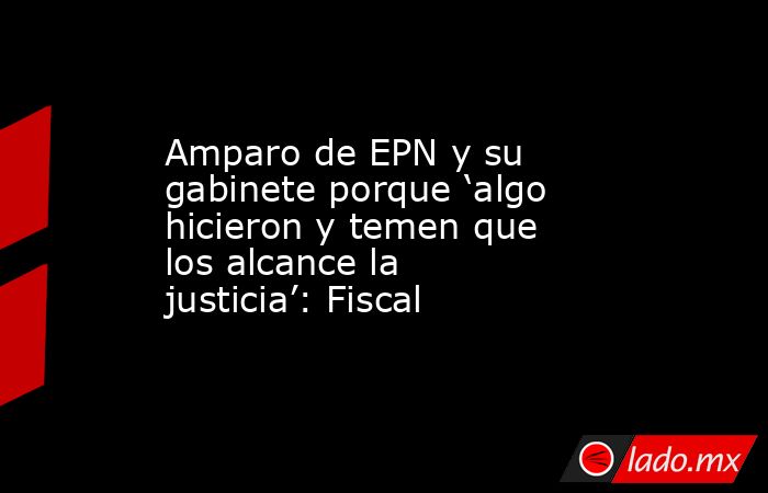 Amparo de EPN y su gabinete porque ‘algo hicieron y temen que los alcance la justicia’: Fiscal. Noticias en tiempo real
