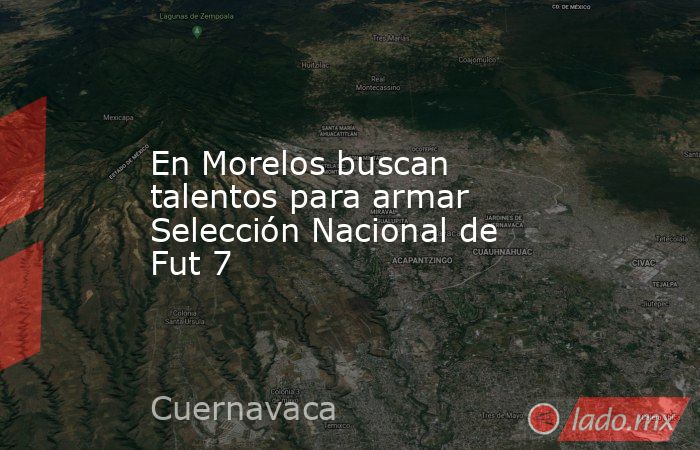 En Morelos buscan talentos para armar Selección Nacional de Fut 7. Noticias en tiempo real