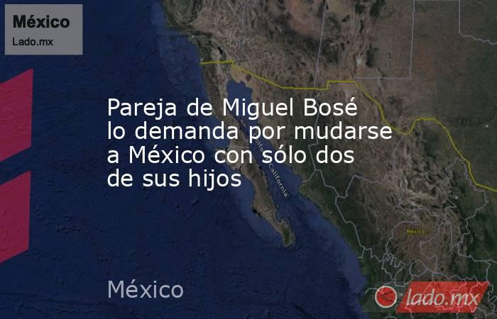 Pareja de Miguel Bosé lo demanda por mudarse a México con sólo dos de sus hijos. Noticias en tiempo real
