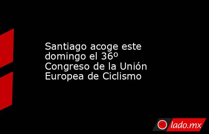 Santiago acoge este domingo el 36º Congreso de la Unión Europea de Ciclismo. Noticias en tiempo real