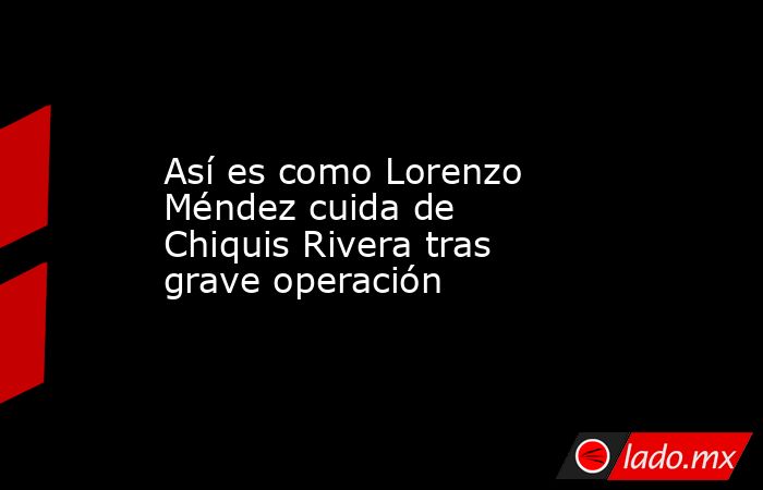 Así es como Lorenzo Méndez cuida de Chiquis Rivera tras grave operación. Noticias en tiempo real