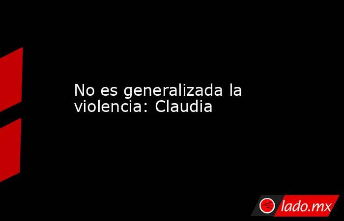 No es generalizada la violencia: Claudia. Noticias en tiempo real
