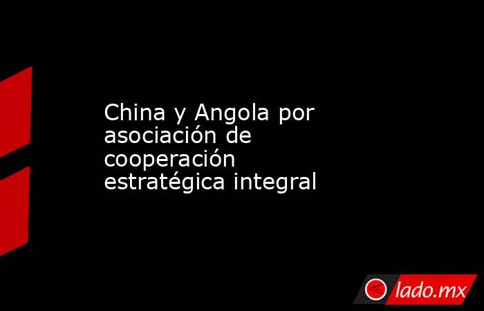 China y Angola por asociación de cooperación estratégica integral. Noticias en tiempo real