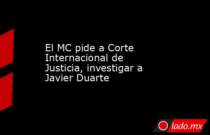 El MC pide a Corte Internacional de Justicia, investigar a Javier Duarte. Noticias en tiempo real