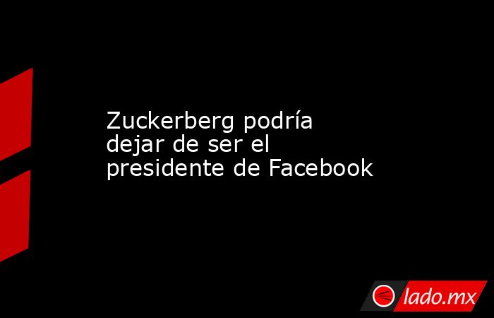 Zuckerberg podría dejar de ser el presidente de Facebook. Noticias en tiempo real