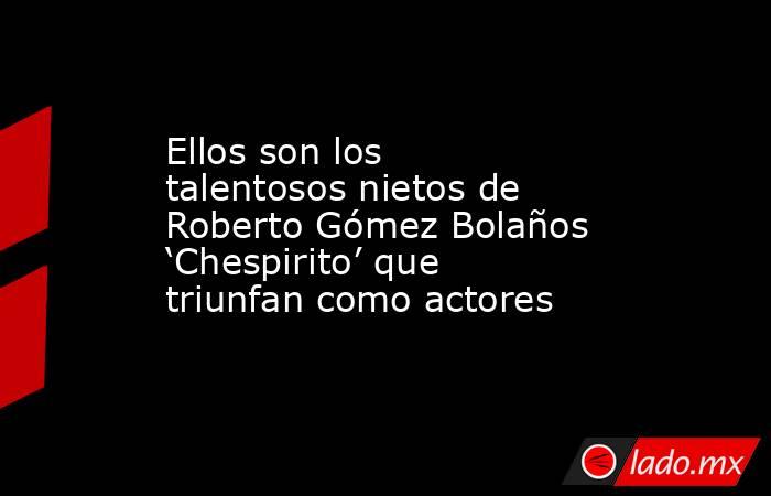 Ellos son los talentosos nietos de Roberto Gómez Bolaños ‘Chespirito’ que triunfan como actores. Noticias en tiempo real