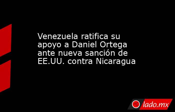 Venezuela ratifica su apoyo a Daniel Ortega ante nueva sanción de EE.UU. contra Nicaragua. Noticias en tiempo real