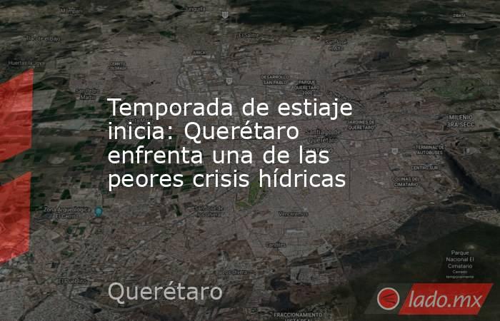 Temporada de estiaje inicia: Querétaro enfrenta una de las peores crisis hídricas . Noticias en tiempo real