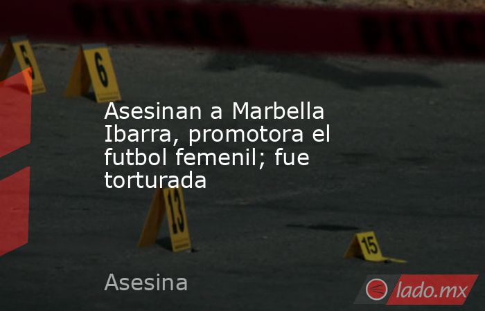 Asesinan a Marbella Ibarra, promotora el futbol femenil; fue torturada. Noticias en tiempo real