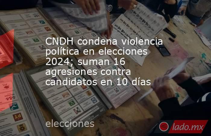 CNDH condena violencia política en elecciones 2024; suman 16 agresiones contra candidatos en 10 días. Noticias en tiempo real