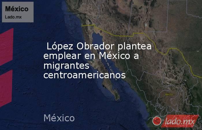  López Obrador plantea emplear en México a migrantes centroamericanos. Noticias en tiempo real