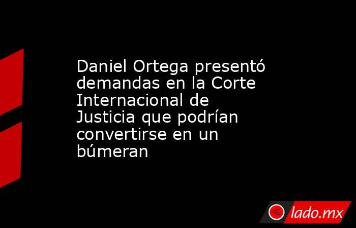 Daniel Ortega presentó demandas en la Corte Internacional de Justicia que podrían convertirse en un búmeran. Noticias en tiempo real