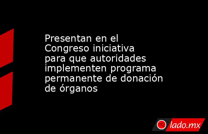 Presentan en el Congreso iniciativa para que autoridades implementen programa permanente de donación de órganos. Noticias en tiempo real