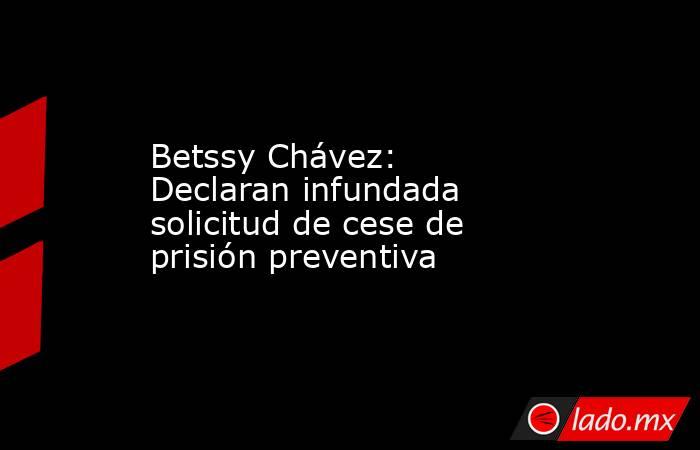 Betssy Chávez: Declaran infundada solicitud de cese de prisión preventiva. Noticias en tiempo real
