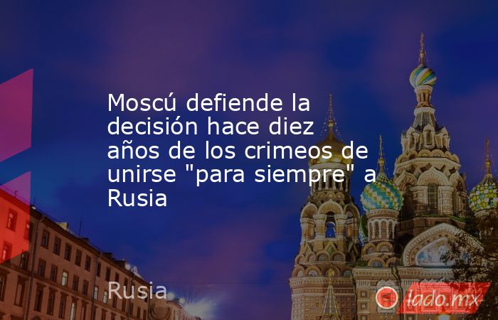Moscú defiende la decisión hace diez años de los crimeos de unirse ...