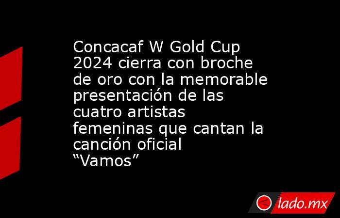Concacaf W Gold Cup 2024 cierra con broche de oro con la memorable presentación de las cuatro artistas femeninas que cantan la canción oficial “Vamos”. Noticias en tiempo real