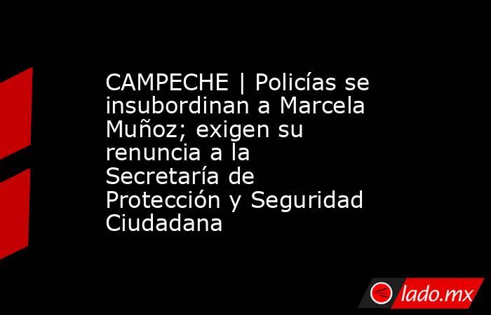 CAMPECHE | Policías se insubordinan a Marcela Muñoz; exigen su renuncia a la Secretaría de Protección y Seguridad Ciudadana. Noticias en tiempo real