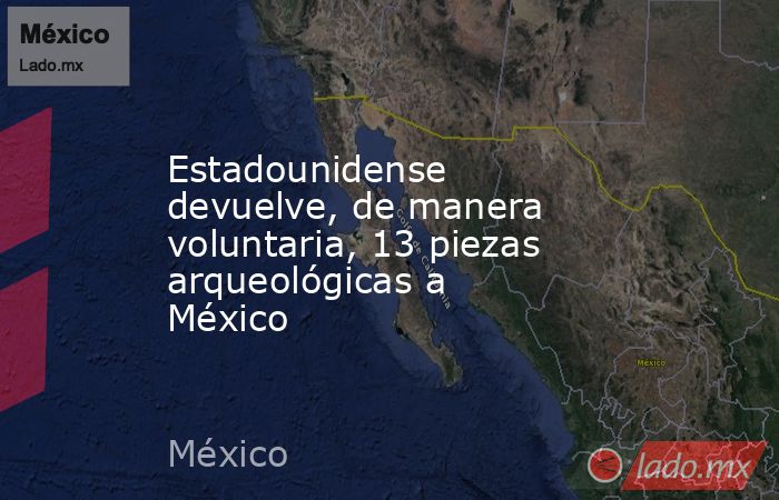 Estadounidense devuelve, de manera voluntaria, 13 piezas arqueológicas a México. Noticias en tiempo real