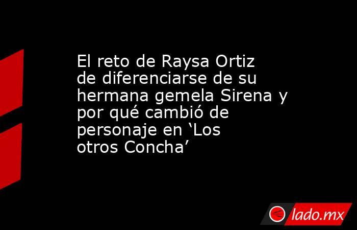 El reto de Raysa Ortiz de diferenciarse de su hermana gemela Sirena y por qué cambió de personaje en ‘Los otros Concha’. Noticias en tiempo real