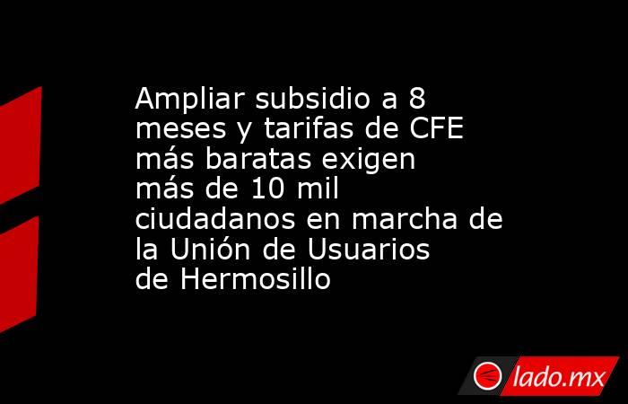 Ampliar subsidio a 8 meses y tarifas de CFE más baratas exigen más de 10 mil ciudadanos en marcha de la Unión de Usuarios de Hermosillo. Noticias en tiempo real