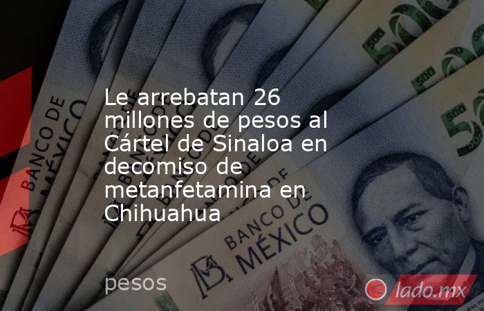 Le arrebatan 26 millones de pesos al Cártel de Sinaloa en decomiso de metanfetamina en Chihuahua. Noticias en tiempo real