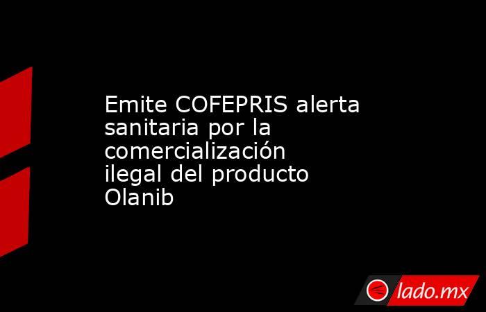 Emite COFEPRIS alerta sanitaria por la comercialización ilegal del producto Olanib. Noticias en tiempo real