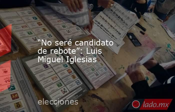 “No seré candidato de rebote”: Luis Miguel Iglesias. Noticias en tiempo real