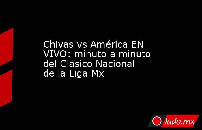 Chivas vs América EN VIVO: minuto a minuto del Clásico Nacional de la Liga Mx. Noticias en tiempo real