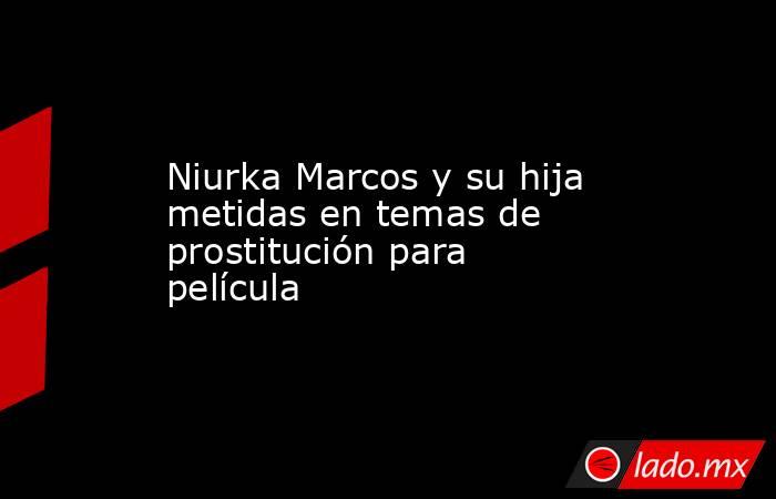 Niurka Marcos y su hija metidas en temas de prostitución para película. Noticias en tiempo real