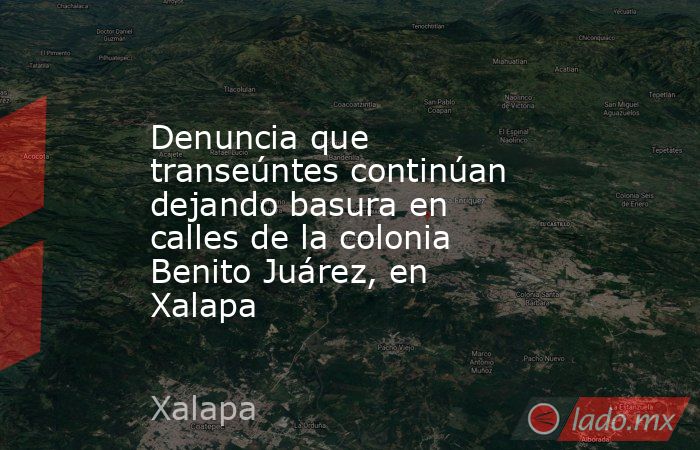 Denuncia que transeúntes continúan dejando basura en calles de la colonia Benito Juárez, en Xalapa. Noticias en tiempo real