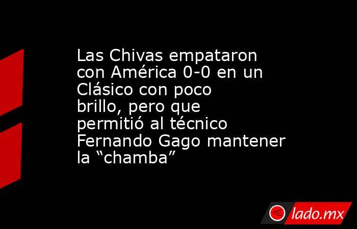 Las Chivas empataron con América 0-0 en un Clásico con poco brillo, pero que permitió al técnico Fernando Gago mantener la “chamba”. Noticias en tiempo real