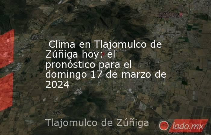  Clima en Tlajomulco de Zúñiga hoy: el pronóstico para el domingo 17 de marzo de 2024. Noticias en tiempo real