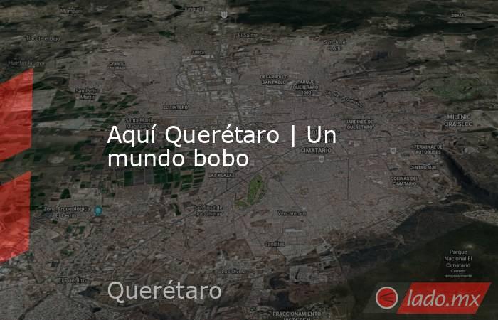 Aquí Querétaro | Un mundo bobo. Noticias en tiempo real