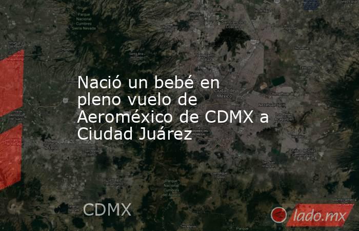 Nació un bebé en pleno vuelo de Aeroméxico de CDMX a Ciudad Juárez. Noticias en tiempo real