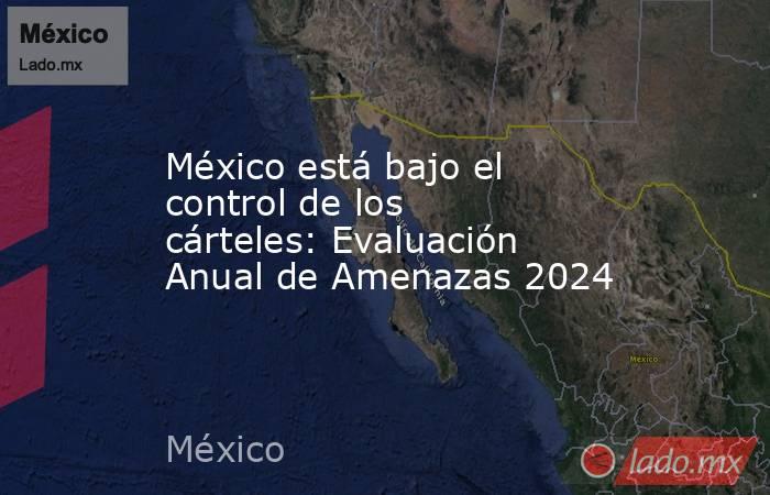 México está bajo el control de los cárteles: Evaluación Anual de Amenazas 2024. Noticias en tiempo real