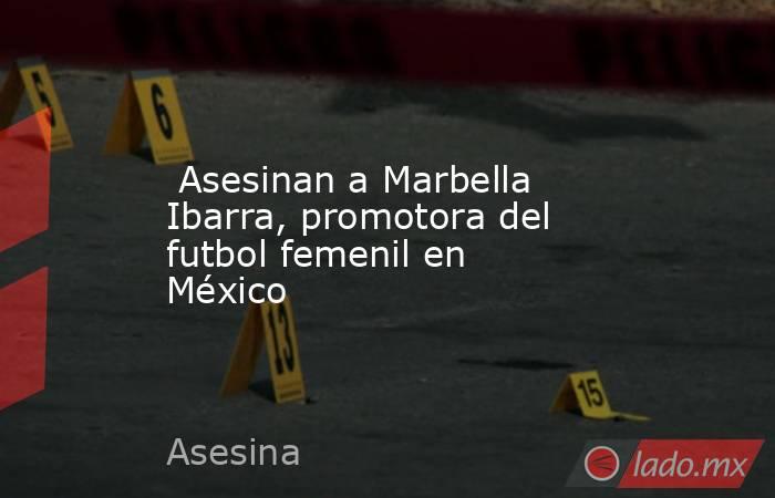  Asesinan a Marbella Ibarra, promotora del futbol femenil en México. Noticias en tiempo real