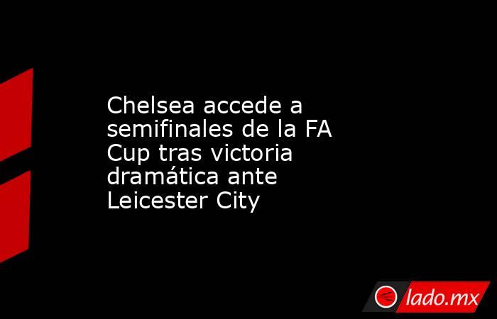 Chelsea accede a semifinales de la FA Cup tras victoria dramática ante Leicester City. Noticias en tiempo real